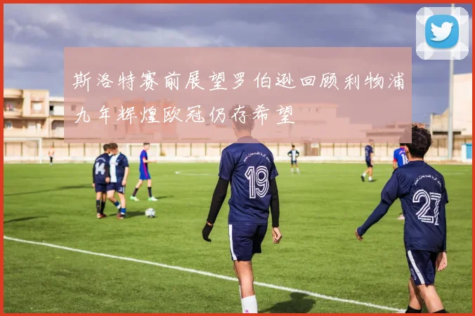 斯洛特赛前展望罗伯逊回顾利物浦九年辉煌欧冠仍存希望