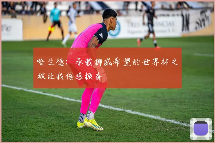 哈兰德：承载挪威希望的世界杯之旅让我倍感振奋