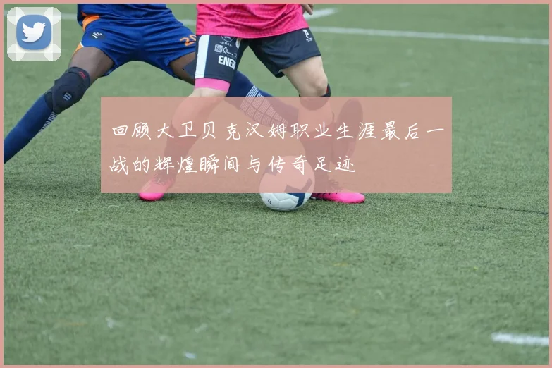 回顾大卫贝克汉姆职业生涯最后一战的辉煌瞬间与传奇足迹