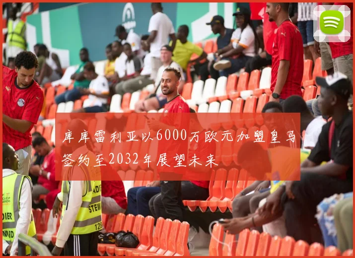 库库雷利亚以6000万欧元加盟皇马签约至2032年展望未来