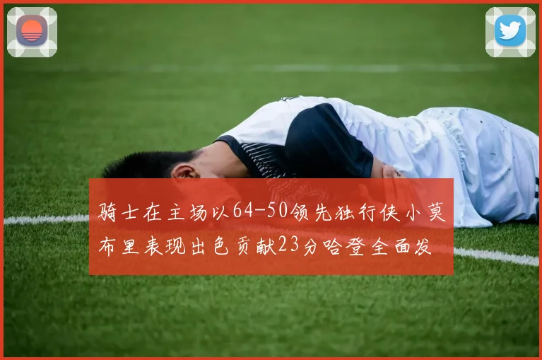 骑士在主场以64-50领先独行侠小莫布里表现出色贡献23分哈登全面发挥助攻6次