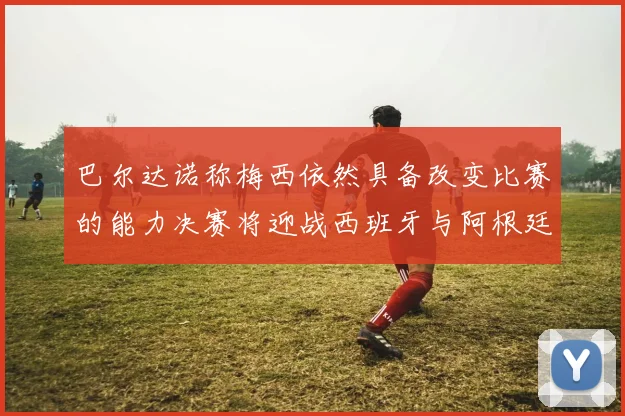 巴尔达诺称梅西依然具备改变比赛的能力决赛将迎战西班牙与阿根廷