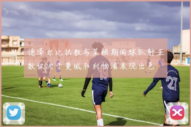 德泽尔比执教布莱顿期间球队射正数仅次于曼城和利物浦表现出色