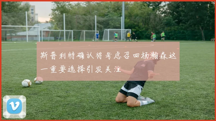 斯普利特确认将考虑召回杨瀚森这一重要选择引发关注