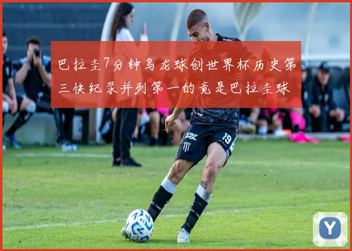 巴拉圭7分钟乌龙球创世界杯历史第三快纪录并列第一的竟是巴拉圭球员