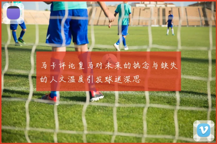 马卡评论皇马对未来的执念与缺失的人文温度引发球迷深思