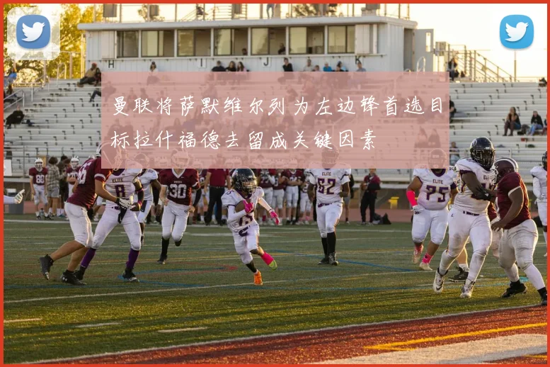 曼联将萨默维尔列为左边锋首选目标拉什福德去留成关键因素