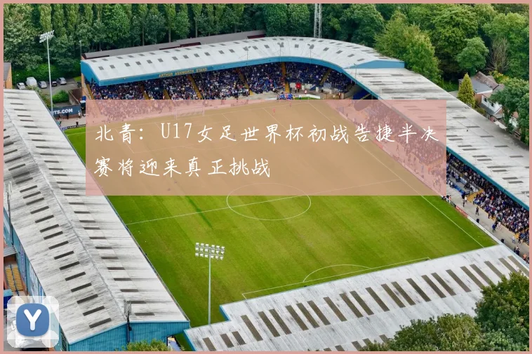 北青：U17女足世界杯初战告捷半决赛将迎来真正挑战