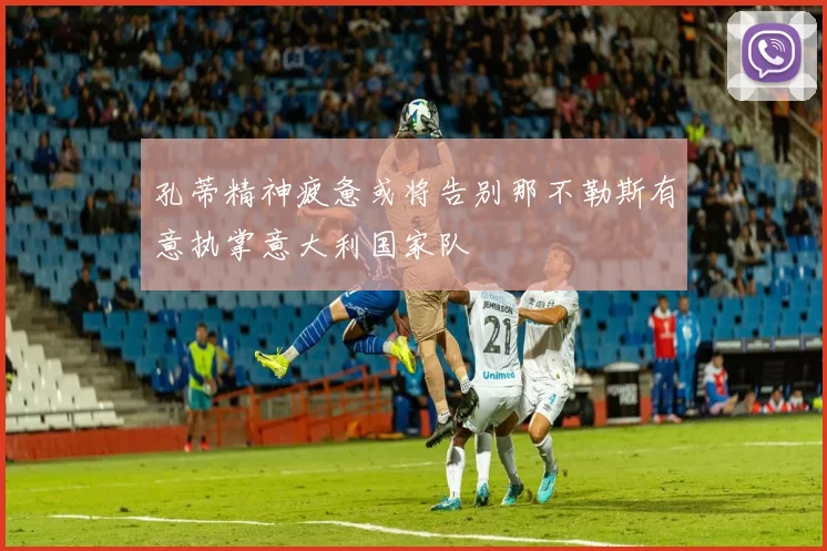 孔蒂精神疲惫或将告别那不勒斯有意执掌意大利国家队