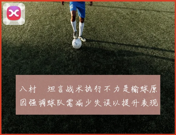 八村塁坦言战术执行不力是输球原因强调球队需减少失误以提升表现