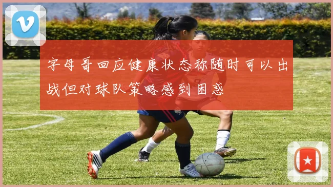 字母哥回应健康状态称随时可以出战但对球队策略感到困惑