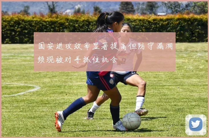 国安进攻效率显著提高但防守漏洞频现被对手抓住机会