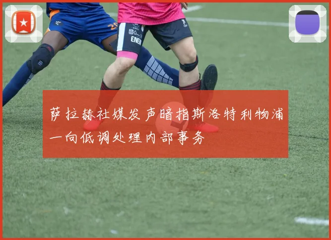 萨拉赫社媒发声暗指斯洛特利物浦一向低调处理内部事务