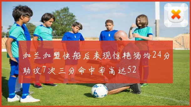 加兰加盟快船后表现惊艳场均24分助攻7次三分命中率高达52