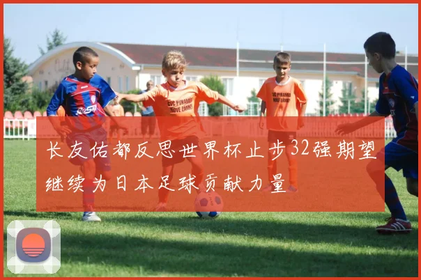 长友佑都反思世界杯止步32强期望继续为日本足球贡献力量