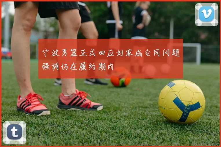 宁波男篮正式回应刘家成合同问题强调仍在履约期内